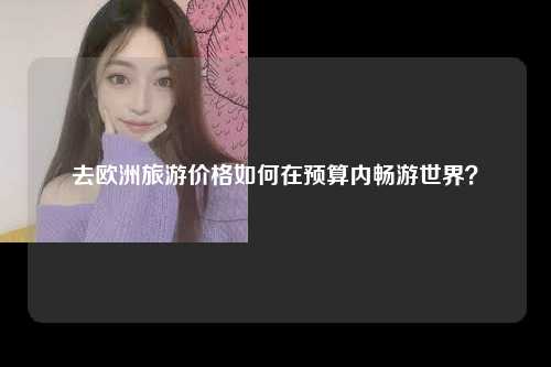 去欧洲旅游价格如何在预算内畅游世界？